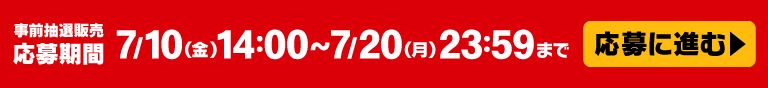 応募に進む 事前抽選販売応募期間 7/10(金)14:00～7/20(月)23:59まで