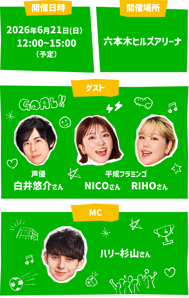 開催日時 2026年6月21日(日)12:00～15:00(予定) 開催場所 六本木ヒルズアリーナ ゲスト 声優 白井悠介さん 平成フラミンゴ NICOさん RIHOさん MC ハリー杉山さん
