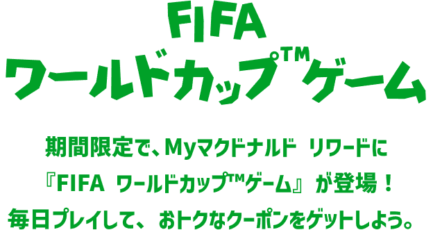 FIFAワールドカップ™ゲーム 期間限定で、Myマクドナルド リワードに『FIFA ワールドカップ™ゲーム』が登場！毎日プレイして、おトクなクーポンをゲットしよう。