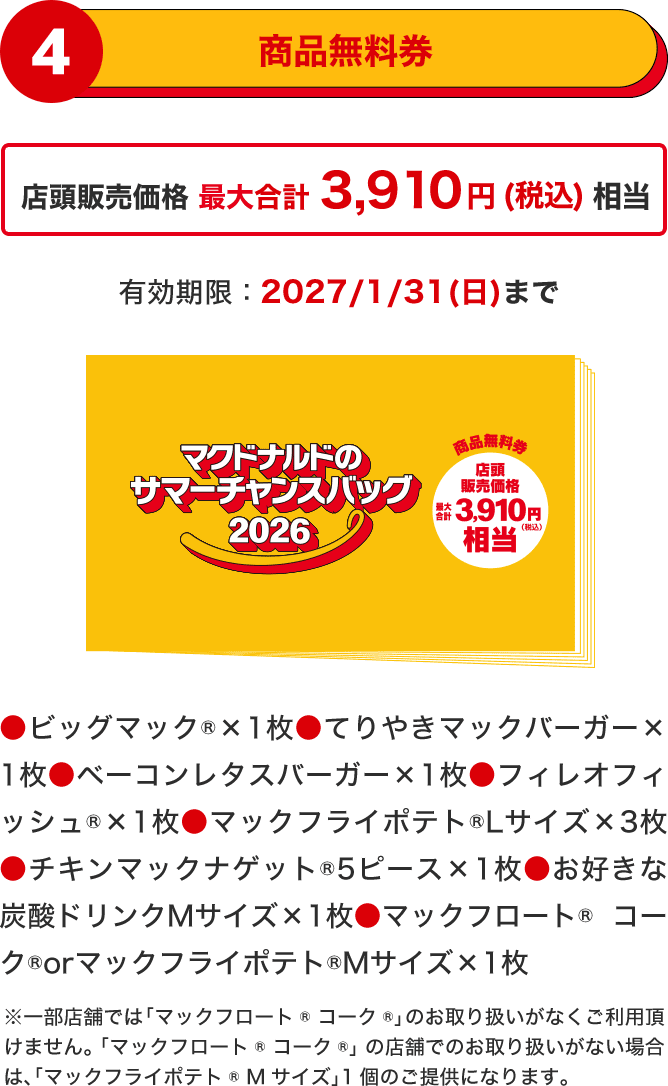 商品無料券 ●ビッグマック®×1枚●てりやきマックバーガー×1枚●ベーコンレタスバーガー×1枚●フィレオフィッシュ®×1枚●マックフライポテト®Lサイズ×3枚●チキンマックナゲット®5ピース×1枚●お好きな炭酸ドリンクMサイズ×1枚●マックフロート® コーク®orマックフライポテト®Mサイズ×1枚