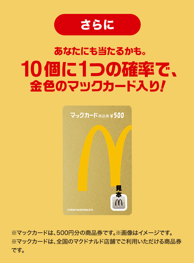 さらに あなたにも当たるかも。10個に1つの確率で金色のマックカード入り！