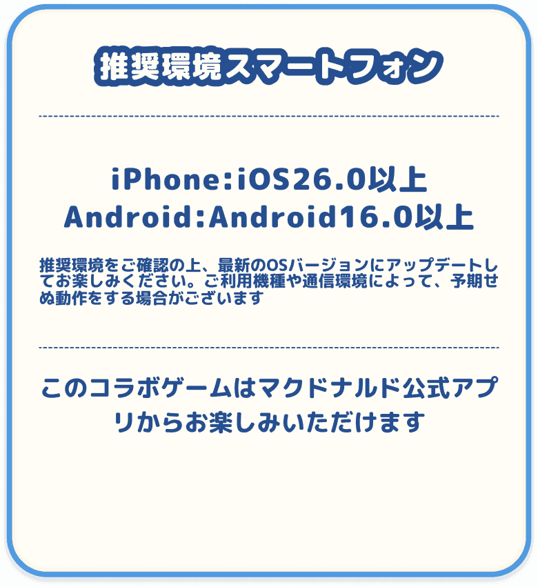 推奨環境スマートフォン iPhone:iOS26.0以上, Android:Android16.0以上 推奨環境をご確認の上、最新のOSバージョンにアップデートしてお楽しみください。ご利用環境や通信環境によって、予期せぬ動作をする場合がございます。 このコラボゲームはマクドナルド公式アプリからお楽しみいただけます。
