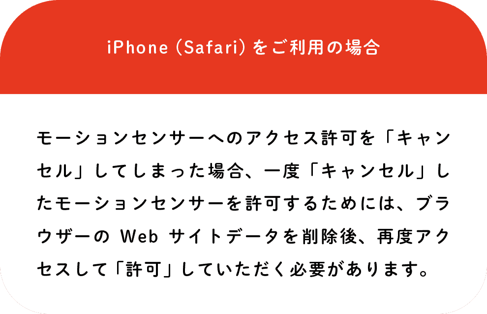 iPhone(Safari)をご利用の場合: モーションセンサーへのアクセス許可を「キャンセル」してしまった場合、一度「キャンセル」したモーションセンサーを許可するためには、ブラウザーのWebサイトデータを削除後、再度アクセスして「許可」していただく必要があります。