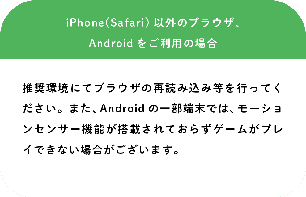 iPhone(Safari)以外のブラウザ、Androidをご利用の場合: 推奨環境にてブラウザの再読み込み等を行ってください。また、Androidの一部端末では、モーションセンサー機能が搭載されておらずゲームがプレイできない場合がございます。