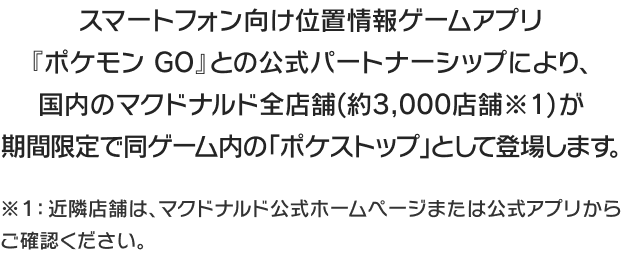 スマートフォン向け位置情報ゲームアプリ『ポケモン GO』との公式パートナーシップにより、国内のマクドナルド全店舗(約3,000店舗※1)が期間限定で同ゲーム内の「ポケストップ」として登場します。
