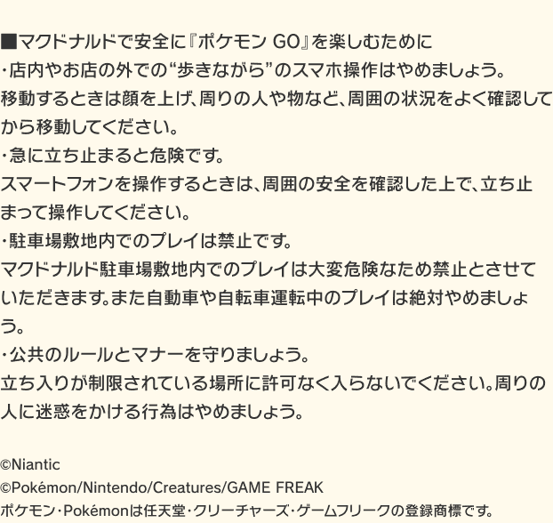 ■マクドナルドで安全に『ポケモン GO』を楽しむために ・店内やお店の外での“歩きながら”のスマホ操作はやめましょう。 移動するときは顔を上げ、周りの人や物など、周囲の状況をよく確認してから移動してください。 ・急に立ち止まると危険です。 スマートフォンを操作するときは、周囲の安全を確認した上で、立ち止まって操作してください。 ・駐車場敷地内でのプレイは禁止です。 マクドナルド駐車場敷地内でのプレイは大変危険なため禁止とさせていただきます。また自動車や自転車運転中のプレイは絶対やめましょう。 ・公共のルールとマナーを守りましょう。 立ち入りが制限されている場所に許可なく入らないでください。周りの人に迷惑をかける行為はやめましょう。  ©Niantic ©Pokémon/Nintendo/Creatures/GAME FREAK ポケモン・Pokémonは任天堂・クリーチャーズ・ゲームフリークの登録商標です。