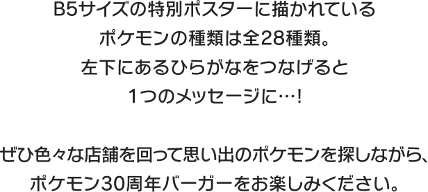 B5サイズの特別ポスターに描かれているポケモンの種類は全28種類。左下にあるひらがなをつなげると1つのメッセージに…! ぜひ色々な店舗を回って思い出のポケモンを探しながら、ポケモン30周年バーガーをお楽しみください。