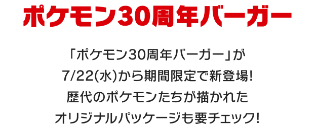 ポケモン30周年バーガー 「ポケモン30周年バーガー」が7/22(水)から期間限定で新登場! 歴代のポケモンたちが描かれたオリジナルパッケージも要チェック!