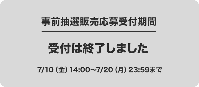 事前抽選販売応募受付期間 受付は終了しました 7/10(金)14:00～7/20(月)23:59まで
