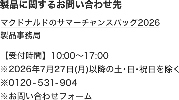 製品に関するお問い合わせ先 マクドナルドのサマーチャンスバッグ2026 製品事務局 【受付時間】10:00〜17:00 ※2026年7月27日(月)以降の土·日·祝日を除く ※0120-531-904 ※お問い合わせフォーム