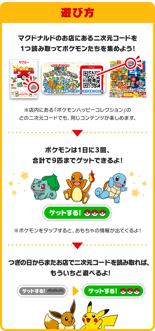 遊び方 マクドナルドのお店にある二次元コードを1つ読み取ってポケモンたちを集めよう!※店内にある「ポケモンハッピーコレクション」のどの二次元コードでも、同じコンテンツが楽しめます。ポケモンは1日に3回、合計で9匹までゲットできるよ!※ポケモンをタップすると、おもちゃの情報が出てくるよ!つぎの日からまたお店で二次元コードを読み取れば、もういちど遊べるよ!