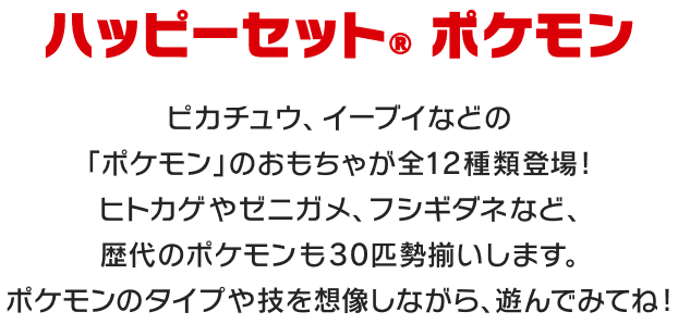 ハッピーセット® ポケモン ピカチュウ、イーブイなどの「ポケモン」のおもちゃが全12種類登場!ヒトカゲやゼニガメ、フシギダネなど、歴代のポケモンも30匹勢揃いします。ポケモンのタイプや技を想像しながら、遊んでみてね!