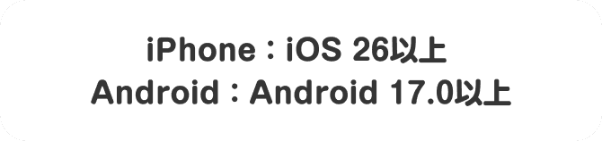 iPhone：iOS 26以上 Android：Android 17.0以上