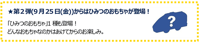 第2弾(9月25日(金))からはひみつのおもちゃが登場！「ひみつのおもちゃ」1種も登場！どんなおもちゃなのかはあけてからのお楽しみ。
