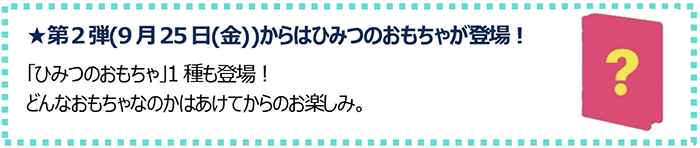 第2弾(9月25日(金))からはひみつのおもちゃが登場！「ひみつのおもちゃ」1種も登場！どんなおもちゃなのかはあけてからのお楽しみ。
