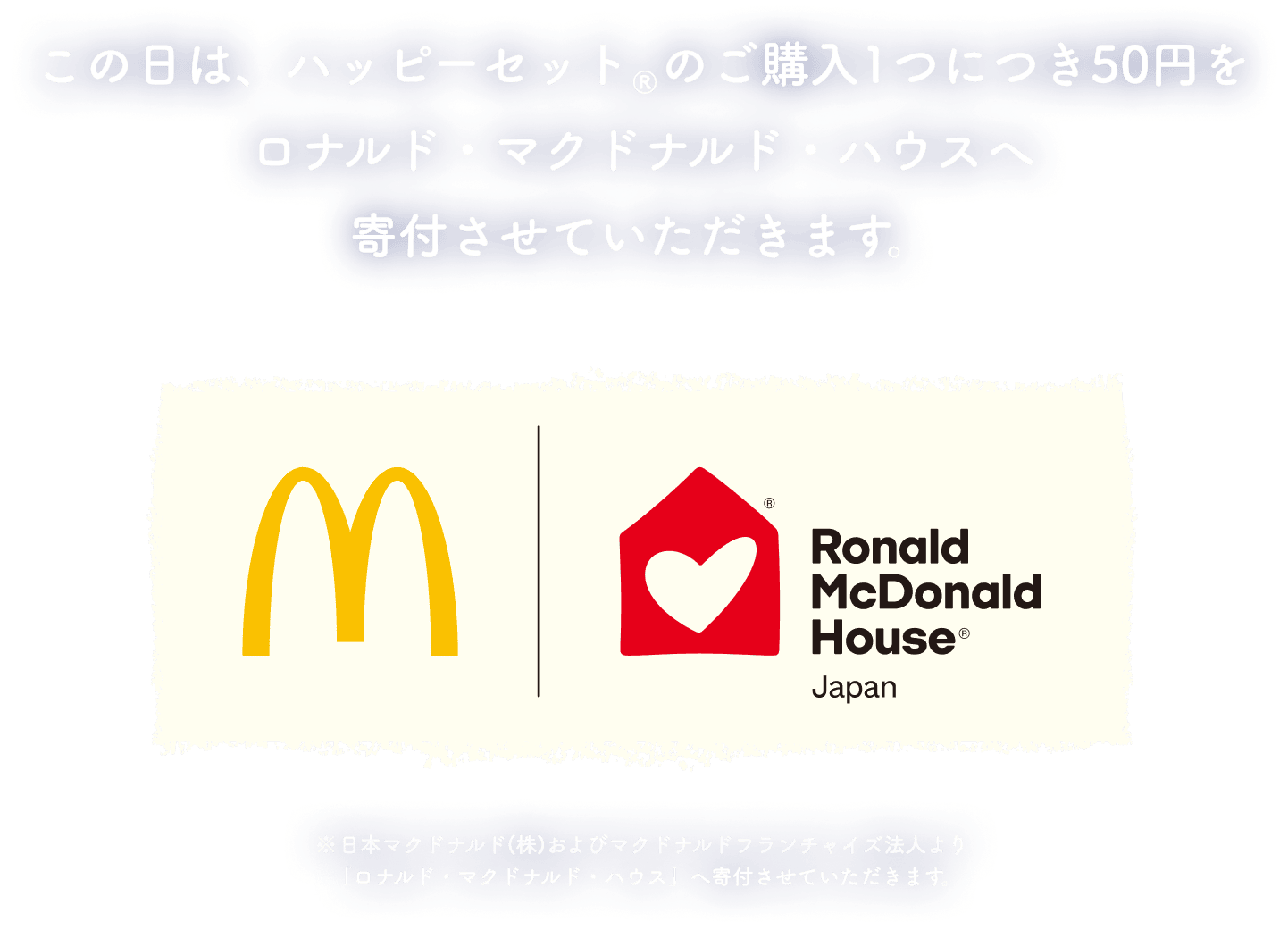 この日は、ハッピーセット®のご購入1つにつき50円をロナルド・マクドナルド・ハウスへ寄付させていただきます。日本マクドナルド(株)およびマクドナルドフランチャイズ法人より「ロナルド・マクドナルド・ハウス」へ寄付させていただきます。