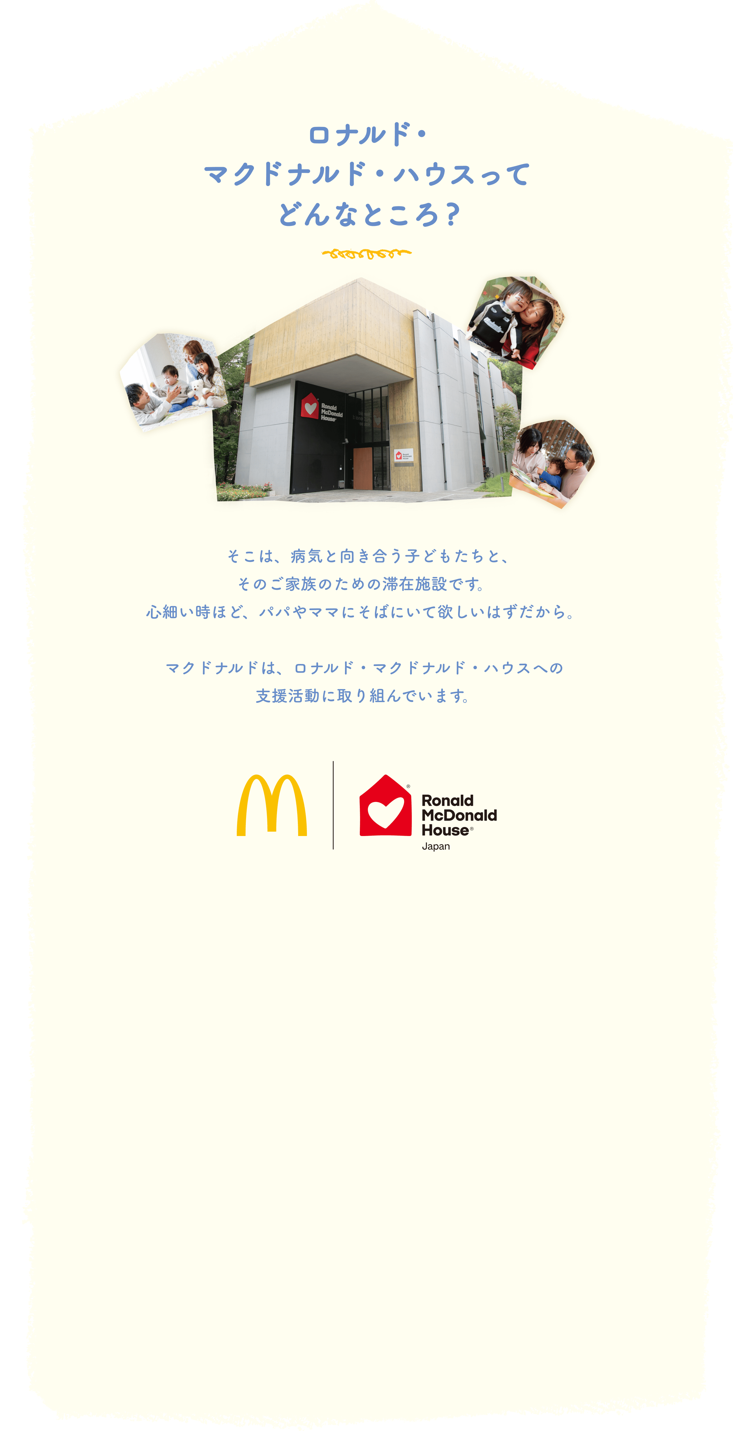 ロナルド・マクドナルド・ハウスってどんなところ？そこは、病気と向き合う子どもたちと、そのご家族のための滞在施設です。心細い時ほど、パパやママにそばにいて欲しいはずだから。マクドナルドは、ロナルド・マクドナルド・ハウスへの支援活動に取り組んでいます。