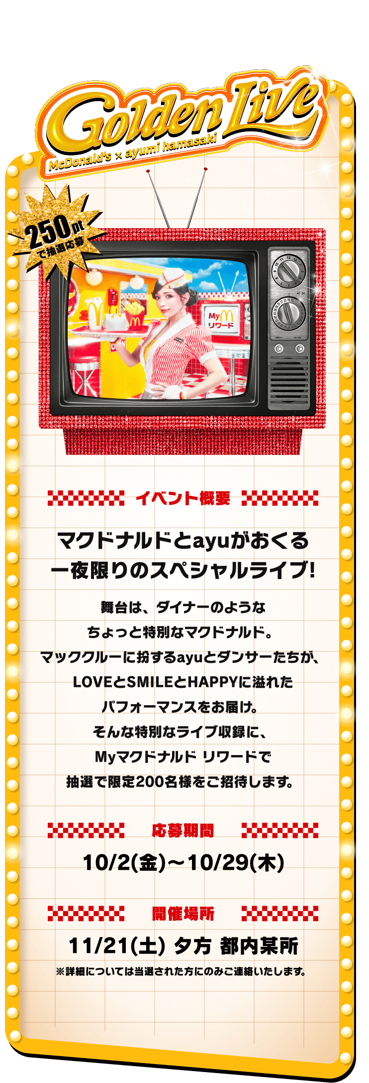 Golden Live McDonald's x ayumi hamasaki イベント概要 マクドナルドとayuがおくる一夜限りのスペシャルライブ！舞台は、ダイナーのようなちょっと特別なマクドナルド。マッククルーに扮するayuとダンサーたちが、LOVEとSMILEとHAPPYに溢れたパフォーマンスをお届け。そんな特別なライブ収録に、Myマクドナルド リワードで抽選で限定200名様をご招待します。応募期間 10/2(金)〜10/29(木) 開催場所 11/21(土) 夕方 都内某所 ※詳細については当選された方にのみご連絡いたします。