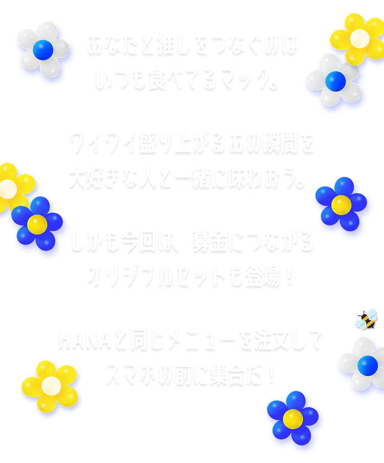 あなたと推しをつなぐのはいつも食べてるマック。ワイワイ盛り上がるあの瞬間を大好きな人と一緒に味わおう。しかも今回は、募金につながるオリジナルセットも登場！HANAと同じメニューを注文してスマホの前に集合だ！