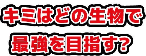キミはどの生物で最強を目指す？